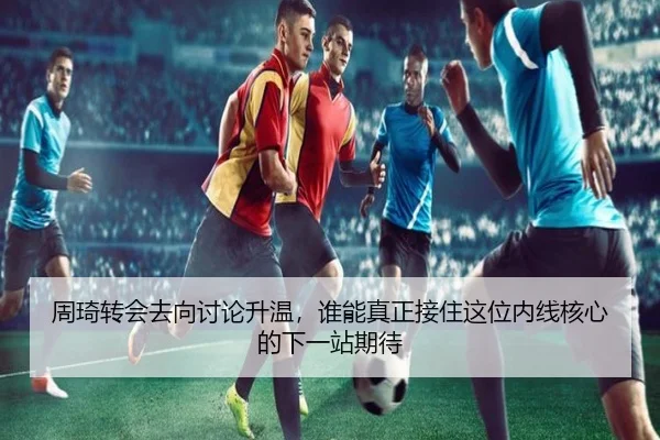 周琦转会去向讨论升温，谁能真正接住这位内线核心的下一站期待